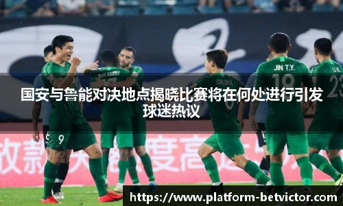 国安与鲁能对决地点揭晓比赛将在何处进行引发球迷热议