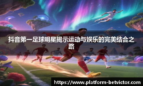 抖音第一足球明星揭示运动与娱乐的完美结合之路